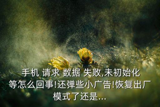  手機(jī) 請(qǐng)求 數(shù)據(jù) 失敗,未初始化等怎么回事!還彈些小廣告!恢復(fù)出廠模式了還是...