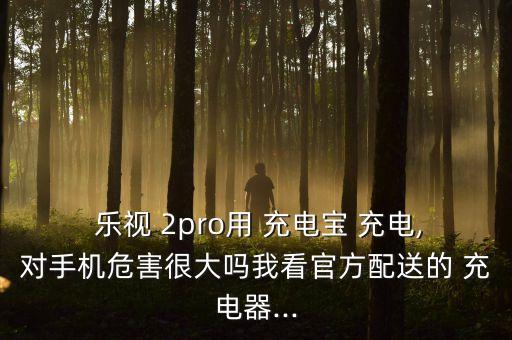  樂視 2pro用 充電寶 充電,對手機(jī)危害很大嗎我看官方配送的 充電器...