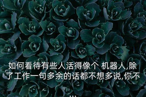 如何看待有些人活得像個 機器人,除了工作一句多余的話都不想多說,你不...