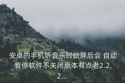  安卓的手機(jī)聽音樂時(shí)鎖屏后會(huì) 自動(dòng) 暫停軟件不關(guān)閉版本有點(diǎn)老2.2.2...