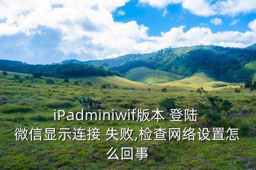iPadminiwif版本 登陸 微信顯示連接 失敗,檢查網(wǎng)絡(luò)設(shè)置怎么回事