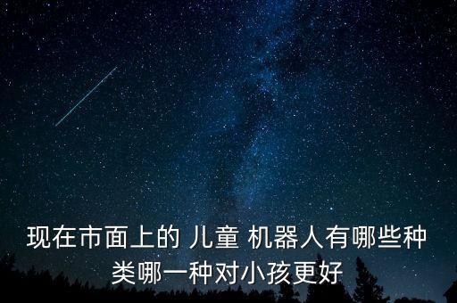 現(xiàn)在市面上的 兒童 機(jī)器人有哪些種類哪一種對(duì)小孩更好