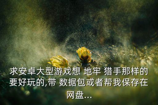 求安卓大型游戲想 地牢 獵手那樣的要好玩的,帶 數(shù)據(jù)包或者幫我保存在網(wǎng)盤(pán)...