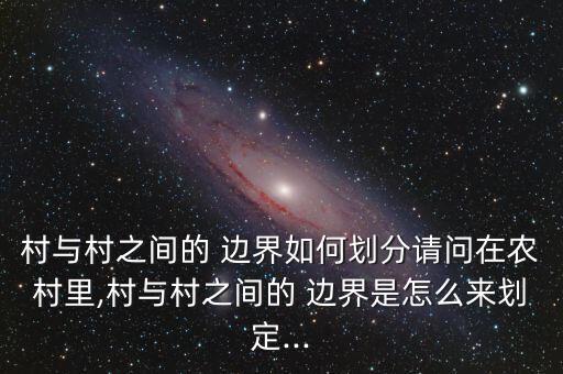 村與村之間的 邊界如何劃分請問在農(nóng)村里,村與村之間的 邊界是怎么來劃定...