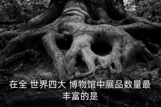 在全 世界四大 博物館中展品數(shù)量最豐富的是