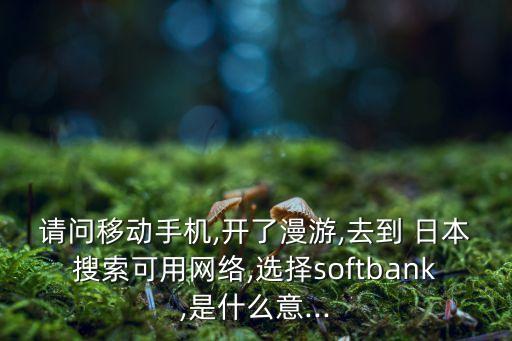 請問移動手機,開了漫游,去到 日本搜索可用網(wǎng)絡,選擇softbank,是什么意...