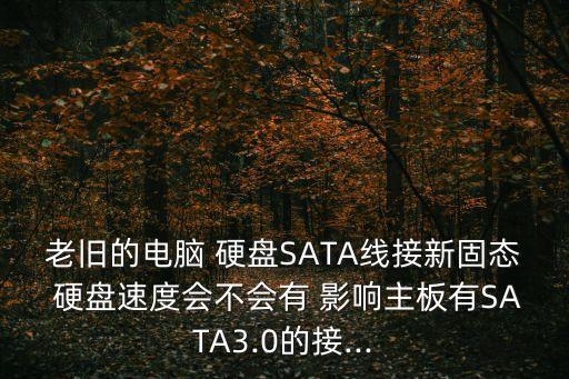 老舊的電腦 硬盤SATA線接新固態(tài) 硬盤速度會(huì)不會(huì)有 影響主板有SATA3.0的接...