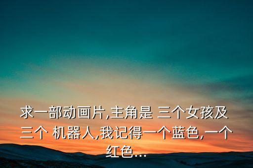 求一部動(dòng)畫片,主角是 三個(gè)女孩及 三個(gè) 機(jī)器人,我記得一個(gè)藍(lán)色,一個(gè)紅色...
