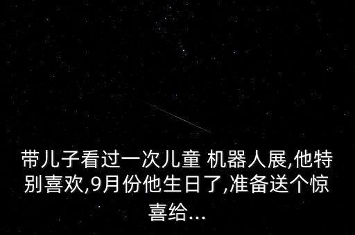 帶兒子看過(guò)一次兒童 機(jī)器人展,他特別喜歡,9月份他生日了,準(zhǔn)備送個(gè)驚喜給...