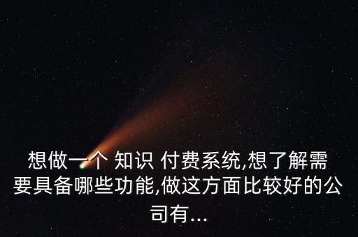 想做一個(gè) 知識(shí) 付費(fèi)系統(tǒng),想了解需要具備哪些功能,做這方面比較好的公司有...
