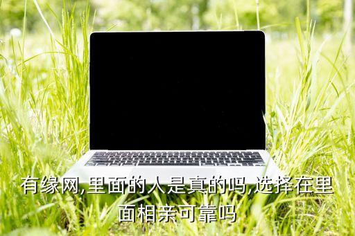 有緣網(wǎng),里面的人是真的嗎,選擇在里面相親可靠嗎