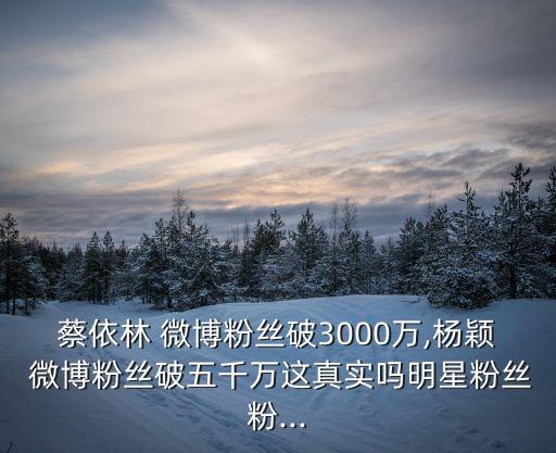 蔡依林 微博粉絲破3000萬,楊穎 微博粉絲破五千萬這真實嗎明星粉絲粉...