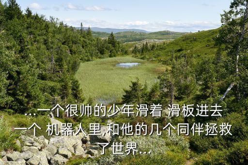 ...一個(gè)很帥的少年滑著 滑板進(jìn)去一個(gè) 機(jī)器人里,和他的幾個(gè)同伴拯救了世界...