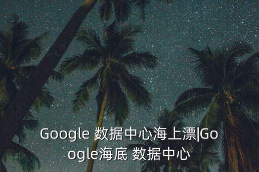 Google 數(shù)據(jù)中心海上漂|Google海底 數(shù)據(jù)中心