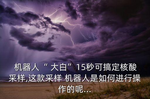  機(jī)器人“ 大白”15秒可搞定核酸采樣,這款采樣 機(jī)器人是如何進(jìn)行操作的呢...