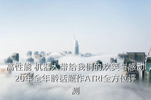 高性能 機(jī)器人帶給我們的歡笑與感動(dòng)20年全年齡話(huà)題作ATRI全方位評(píng)測(cè)