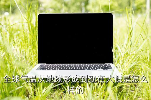 全球氣溫從地球形成到現(xiàn)在大概是怎么樣的