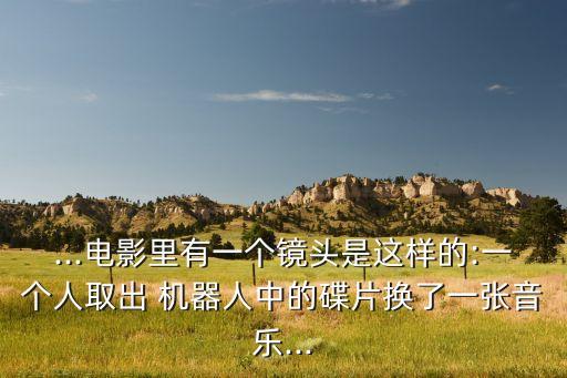 ...電影里有一個(gè)鏡頭是這樣的:一個(gè)人取出 機(jī)器人中的碟片換了一張音樂(lè)...