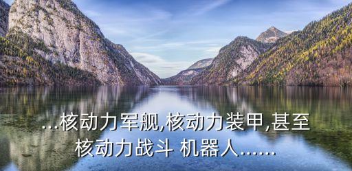...核動(dòng)力軍艦,核動(dòng)力裝甲,甚至核動(dòng)力戰(zhàn)斗 機(jī)器人……