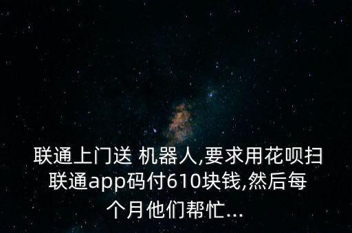  聯(lián)通上門送 機(jī)器人,要求用花唄掃 聯(lián)通app碼付610塊錢,然后每個(gè)月他們幫忙...