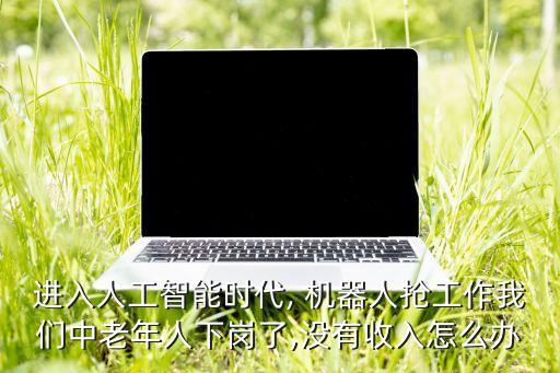 進入人工智能時代, 機器人搶工作我們中老年人下崗了,沒有收入怎么辦