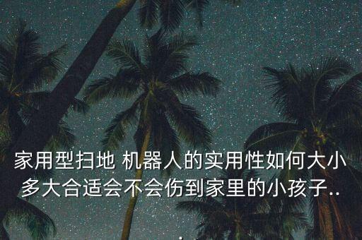 家用型掃地 機(jī)器人的實(shí)用性如何大小多大合適會不會傷到家里的小孩子...