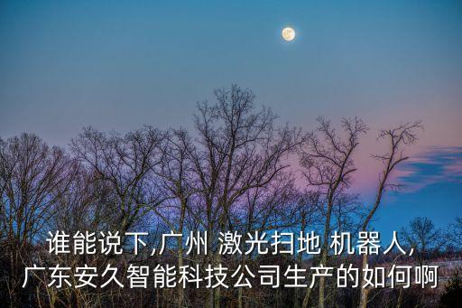 誰能說下,廣州 激光掃地 機器人,廣東安久智能科技公司生產(chǎn)的如何啊