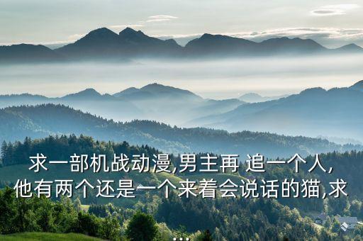 求一部機戰(zhàn)動漫,男主再 追一個人,他有兩個還是一個來著會說話的貓,求...