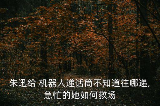 朱迅給 機(jī)器人遞話筒不知道往哪遞,急忙的她如何救場
