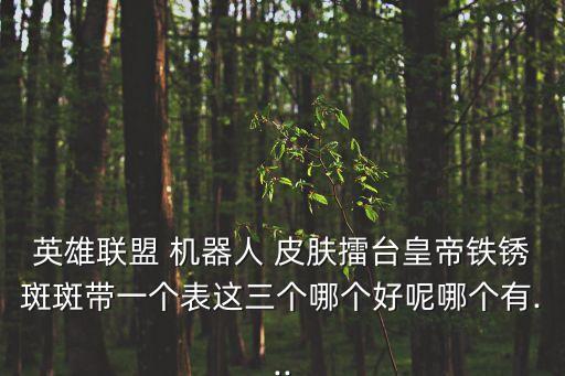 英雄聯(lián)盟 機器人 皮膚擂臺皇帝鐵銹斑斑帶一個表這三個哪個好呢哪個有...