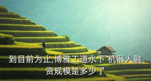 到目前為止,博雅工道水下 機(jī)器人融資規(guī)模是多少了
