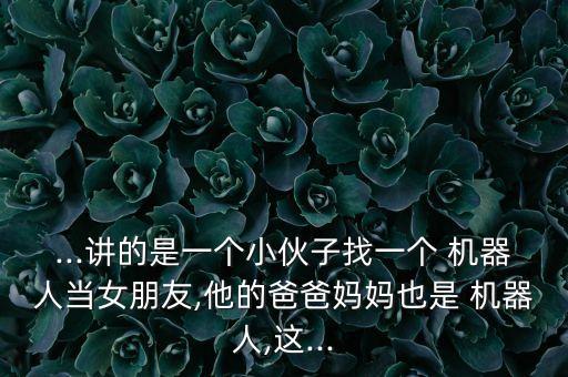 ...講的是一個小伙子找一個 機器人當女朋友,他的爸爸媽媽也是 機器人,這...
