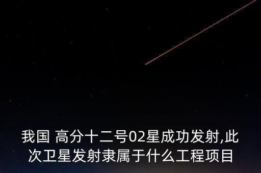 我國(guó) 高分十二號(hào)02星成功發(fā)射,此次衛(wèi)星發(fā)射隸屬于什么工程項(xiàng)目