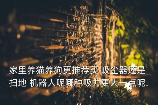 家里養(yǎng)貓養(yǎng)狗更推薦買 吸塵器還是 掃地 機器人呢哪種吸力更大一點呢...