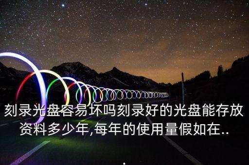 刻錄光盤容易壞嗎刻錄好的光盤能存放資料多少年,每年的使用量假如在...