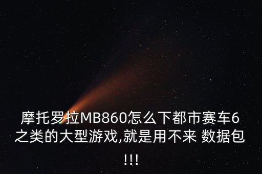 摩托羅拉MB860怎么下都市賽車6之類的大型游戲,就是用不來 數(shù)據(jù)包!!!