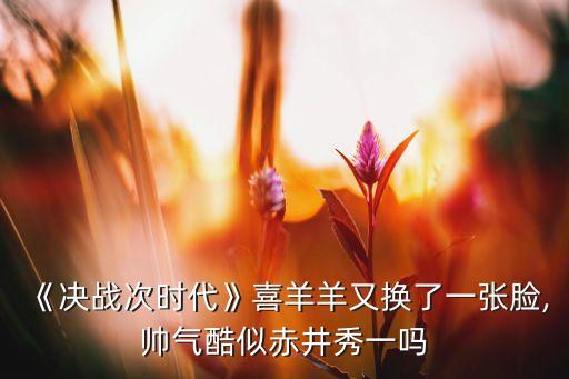 《決戰(zhàn)次時代》喜羊羊又換了一張臉,帥氣酷似赤井秀一嗎