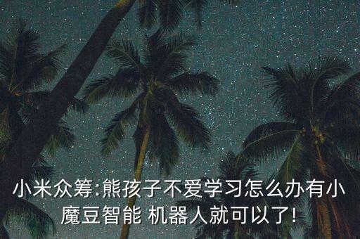 小米眾籌:熊孩子不愛(ài)學(xué)習(xí)怎么辦有小魔豆智能 機(jī)器人就可以了!