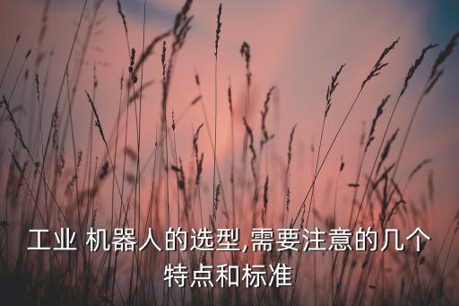 工業(yè) 機(jī)器人的選型,需要注意的幾個特點(diǎn)和標(biāo)準(zhǔn)