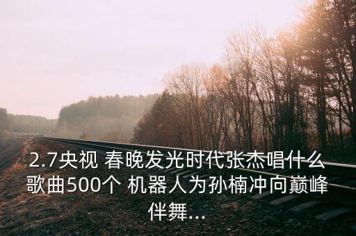 2.7央視 春晚發(fā)光時代張杰唱什么歌曲500個 機器人為孫楠沖向巔峰伴舞...