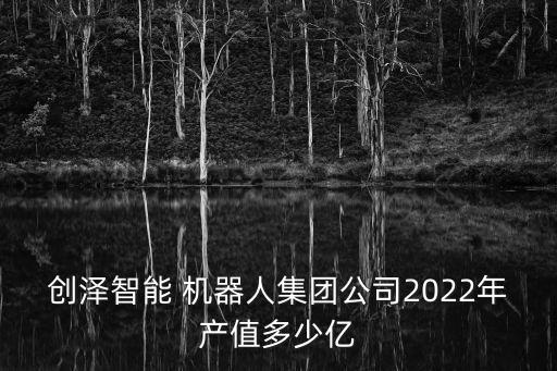 創(chuàng)澤智能 機(jī)器人集團(tuán)公司2022年產(chǎn)值多少億