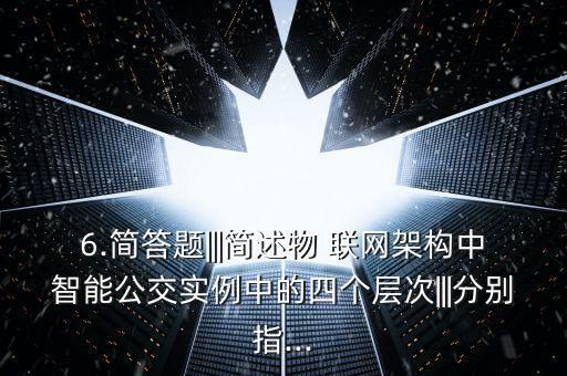 6.簡答題|||簡述物 聯(lián)網(wǎng)架構(gòu)中智能公交實例中的四個層次|||分別指...