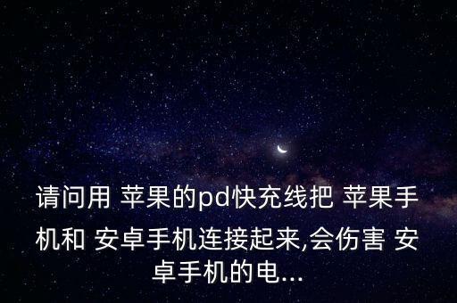 請問用 蘋果的pd快充線把 蘋果手機和 安卓手機連接起來,會傷害 安卓手機的電...