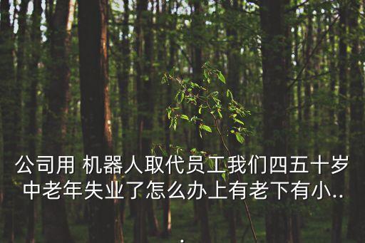 公司用 機器人取代員工我們四五十歲中老年失業(yè)了怎么辦上有老下有小...