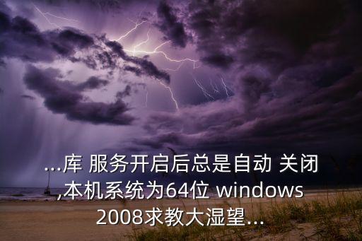 ...庫 服務(wù)開啟后總是自動(dòng) 關(guān)閉,本機(jī)系統(tǒng)為64位 windows2008求教大濕望...