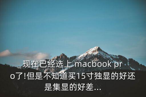現(xiàn)在已經(jīng)選上 macbook pro了!但是不知道買15寸獨顯的好還是集顯的好差...