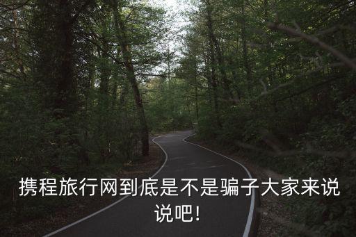  攜程旅行網(wǎng)到底是不是騙子大家來(lái)說(shuō)說(shuō)吧!