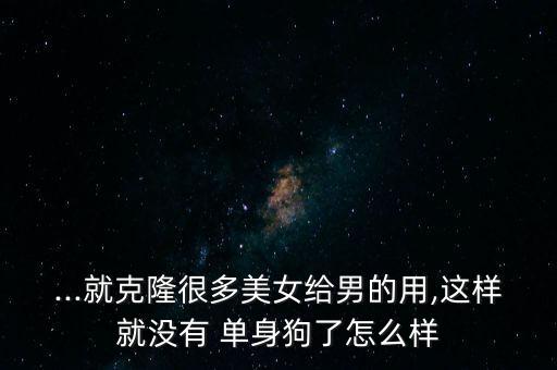 ...就克隆很多美女給男的用,這樣就沒有 單身狗了怎么樣