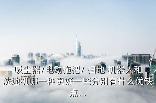 吸塵器/電動(dòng)拖把/ 掃地 機(jī)器人和洗地機(jī)哪一種更好一些分別有什么優(yōu)缺點(diǎn)...