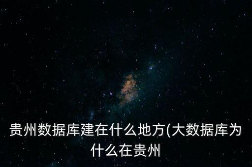 貴州數(shù)據(jù)庫建在什么地方(大數(shù)據(jù)庫為什么在貴州